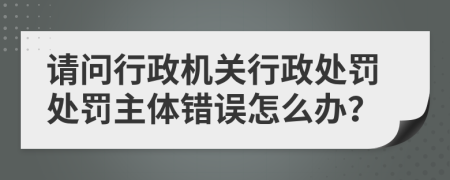 请问行政机关行政处罚处罚主体错误怎么办？