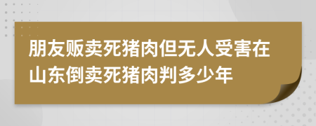 朋友贩卖死猪肉但无人受害在山东倒卖死猪肉判多少年