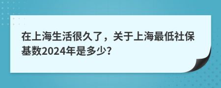 在上海生活很久了，关于上海最低社保基数2024年是多少？