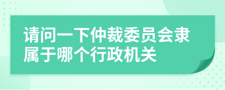 请问一下仲裁委员会隶属于哪个行政机关