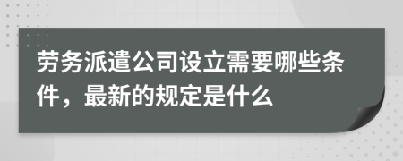 劳务派遣公司设立需要哪些条件，最新的规定是什么