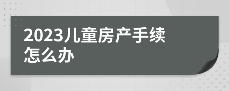 2023儿童房产手续怎么办