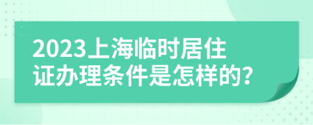 2023上海临时居住证办理条件是怎样的？
