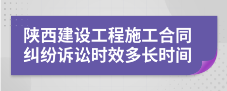 陕西建设工程施工合同纠纷诉讼时效多长时间