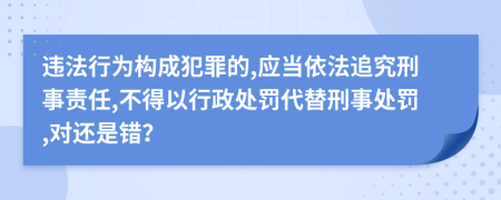 违法行为构成犯罪的,应当依法追究刑事责任,不得以行政处罚代替刑事处罚,对还是错？