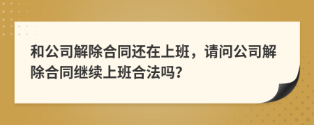 和公司解除合同还在上班，请问公司解除合同继续上班合法吗？