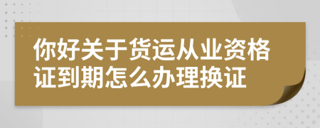 你好关于货运从业资格证到期怎么办理换证