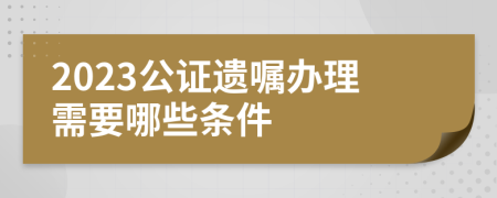 2023公证遗嘱办理需要哪些条件