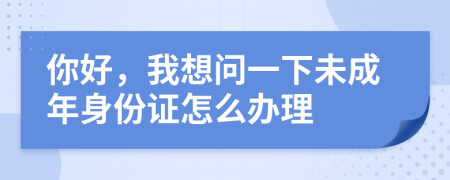 你好，我想问一下未成年身份证怎么办理