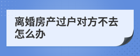 离婚房产过户对方不去怎么办