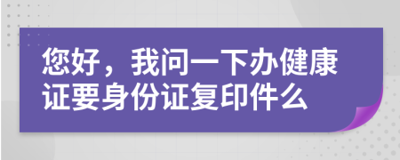 您好，我问一下办健康证要身份证复印件么