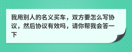 我用别人的名义买车，双方要怎么写协议，然后协议有效吗，请你帮我会答一下