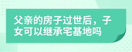父亲的房子过世后，子女可以继承宅基地吗