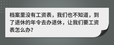 档案里没有工资表，我们也不知道，到了退休的年令去办退休，让我们要工资表怎么办？