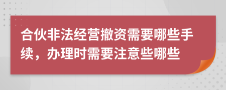 合伙非法经营撤资需要哪些手续，办理时需要注意些哪些