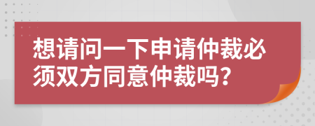 想请问一下申请仲裁必须双方同意仲裁吗？