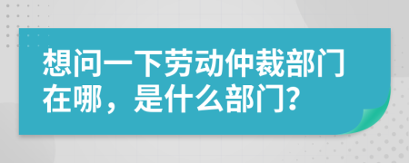 想问一下劳动仲裁部门在哪，是什么部门？