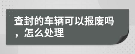 查封的车辆可以报废吗，怎么处理