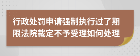 行政处罚申请强制执行过了期限法院裁定不予受理如何处理