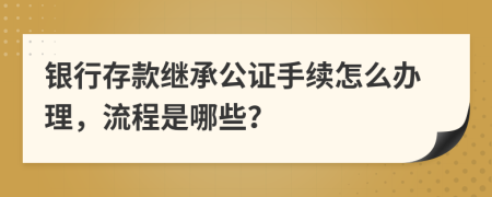 银行存款继承公证手续怎么办理，流程是哪些？
