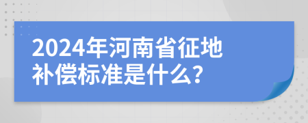 2024年河南省征地补偿标准是什么？