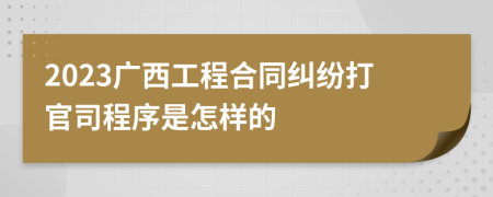 2023广西工程合同纠纷打官司程序是怎样的