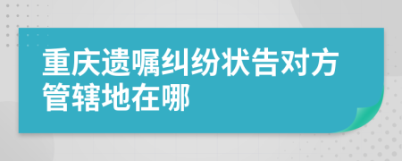 重庆遗嘱纠纷状告对方管辖地在哪