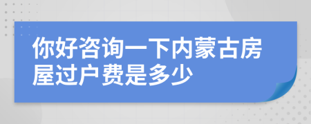 你好咨询一下内蒙古房屋过户费是多少