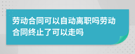 劳动合同可以自动离职吗劳动合同终止了可以走吗