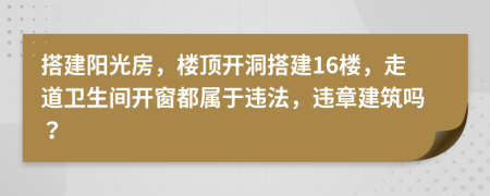 搭建阳光房，楼顶开洞搭建16楼，走道卫生间开窗都属于违法，违章建筑吗？