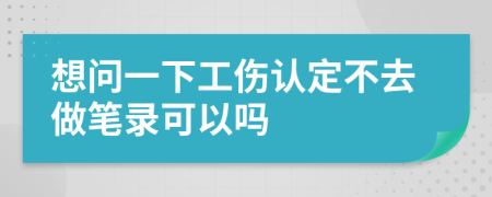 想问一下工伤认定不去做笔录可以吗