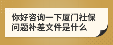 你好咨询一下厦门社保问题补差文件是什么