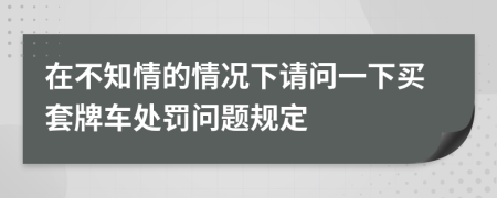 在不知情的情况下请问一下买套牌车处罚问题规定