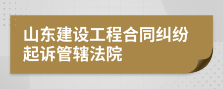 山东建设工程合同纠纷起诉管辖法院