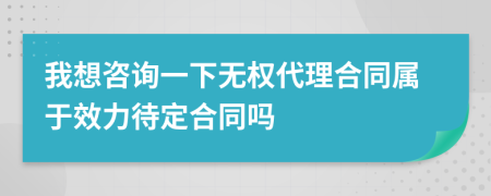 我想咨询一下无权代理合同属于效力待定合同吗