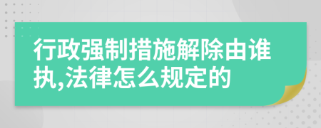 行政强制措施解除由谁执,法律怎么规定的