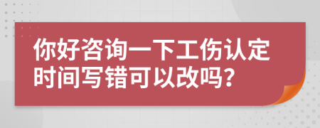 你好咨询一下工伤认定时间写错可以改吗？