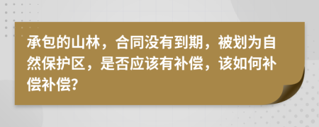 承包的山林，合同没有到期，被划为自然保护区，是否应该有补偿，该如何补偿补偿？