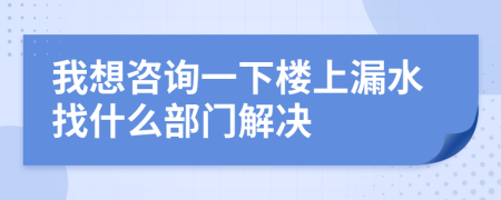 我想咨询一下楼上漏水找什么部门解决