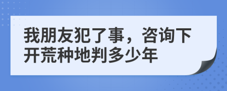 我朋友犯了事，咨询下开荒种地判多少年