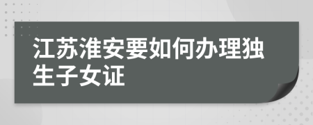 江苏淮安要如何办理独生子女证