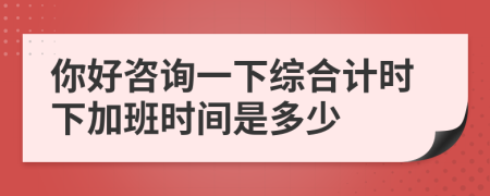 你好咨询一下综合计时下加班时间是多少
