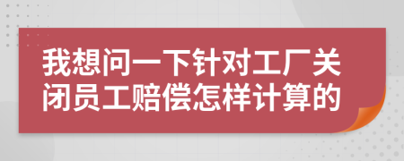 我想问一下针对工厂关闭员工赔偿怎样计算的