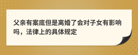 父亲有案底但是离婚了会对子女有影响吗，法律上的具体规定