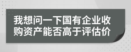 我想问一下国有企业收购资产能否高于评估价