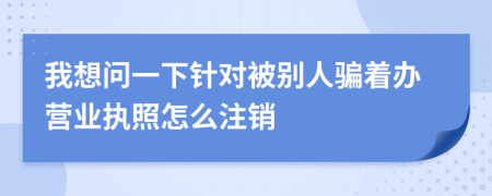 我想问一下针对被别人骗着办营业执照怎么注销