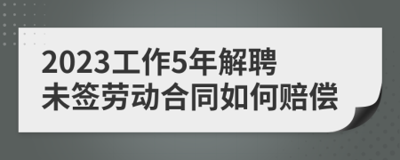 2023工作5年解聘未签劳动合同如何赔偿