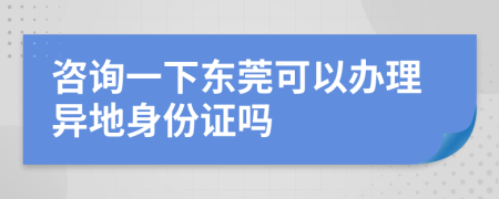 咨询一下东莞可以办理异地身份证吗