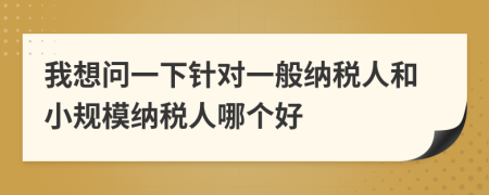 我想问一下针对一般纳税人和小规模纳税人哪个好