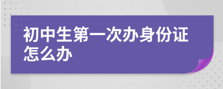 初中生第一次办身份证怎么办